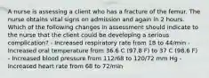 A nurse is assessing a client who has a fracture of the femur. The nurse obtains vital signs on admission and again in 2 hours. Which of the following changes in assessment should indicate to the nurse that the client could be developing a serious complication? - Increased respiratory rate from 18 to 44/min - Increased oral temperature from 36.6 C (97.8 F) to 37 C (98.6 F) - Increased blood pressure from 112/68 to 120/72 mm Hg - Increased heart rate from 68 to 72/min