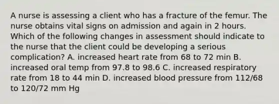 A nurse is assessing a client who has a fracture of the femur. The nurse obtains vital signs on admission and again in 2 hours. Which of the following changes in assessment should indicate to the nurse that the client could be developing a serious complication? A. increased heart rate from 68 to 72 min B. increased oral temp from 97.8 to 98.6 C. increased respiratory rate from 18 to 44 min D. increased blood pressure from 112/68 to 120/72 mm Hg