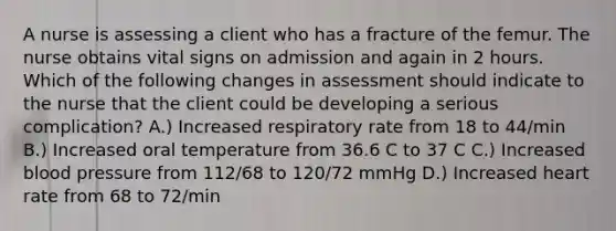 A nurse is assessing a client who has a fracture of the femur. The nurse obtains vital signs on admission and again in 2 hours. Which of the following changes in assessment should indicate to the nurse that the client could be developing a serious complication? A.) Increased respiratory rate from 18 to 44/min B.) Increased oral temperature from 36.6 C to 37 C C.) Increased blood pressure from 112/68 to 120/72 mmHg D.) Increased heart rate from 68 to 72/min