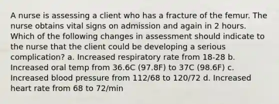 A nurse is assessing a client who has a fracture of the femur. The nurse obtains vital signs on admission and again in 2 hours. Which of the following changes in assessment should indicate to the nurse that the client could be developing a serious complication? a. Increased respiratory rate from 18-28 b. Increased oral temp from 36.6C (97.8F) to 37C (98.6F) c. Increased blood pressure from 112/68 to 120/72 d. Increased heart rate from 68 to 72/min