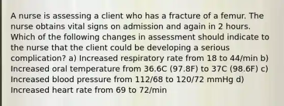 A nurse is assessing a client who has a fracture of a femur. The nurse obtains vital signs on admission and again in 2 hours. Which of the following changes in assessment should indicate to the nurse that the client could be developing a serious complication? a) Increased respiratory rate from 18 to 44/min b) Increased oral temperature from 36.6C (97.8F) to 37C (98.6F) c) Increased blood pressure from 112/68 to 120/72 mmHg d) Increased heart rate from 69 to 72/min