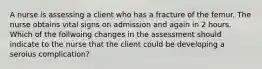 A nurse is assessing a client who has a fracture of the femur. The nurse obtains vital signs on admission and again in 2 hours. Which of the follwoing changes in the assessment should indicate to the nurse that the client could be developing a seroius complication?