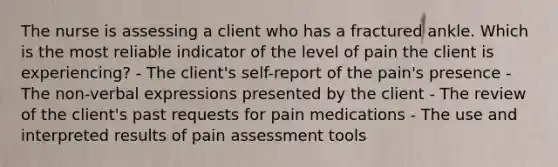 The nurse is assessing a client who has a fractured ankle. Which is the most reliable indicator of the level of pain the client is experiencing? - The client's self-report of the pain's presence - The non-verbal expressions presented by the client - The review of the client's past requests for pain medications - The use and interpreted results of pain assessment tools