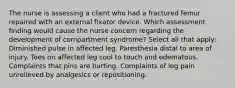 The nurse is assessing a client who had a fractured femur repaired with an external fixator device. Which assessment finding would cause the nurse concern regarding the development of compartment syndrome? Select all that apply: Diminished pulse in affected leg. Paresthesia distal to area of injury. Toes on affected leg cool to touch and edematous. Complaints that pins are hurting. Complaints of leg pain unrelieved by analgesics or repositioning.