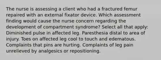 The nurse is assessing a client who had a fractured femur repaired with an external fixator device. Which assessment finding would cause the nurse concern regarding the development of compartment syndrome? Select all that apply: Diminished pulse in affected leg. Paresthesia distal to area of injury. Toes on affected leg cool to touch and edematous. Complaints that pins are hurting. Complaints of leg pain unrelieved by analgesics or repositioning.