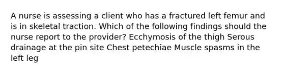 A nurse is assessing a client who has a fractured left femur and is in skeletal traction. Which of the following findings should the nurse report to the provider? Ecchymosis of the thigh Serous drainage at the pin site Chest petechiae Muscle spasms in the left leg