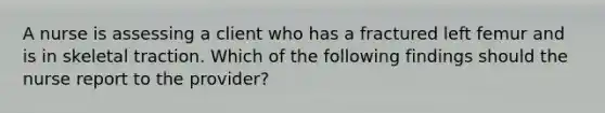 A nurse is assessing a client who has a fractured left femur and is in skeletal traction. Which of the following findings should the nurse report to the provider?