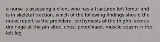 a nurse is assessing a client who has a fractured left femur and is in skeletal traction. which of the following findings should the nurse report to the providera. ecchymosis of the thighb. serous drainage at the pin sitec. chest petechiaed. muscle spasm in the left leg