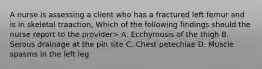 A nurse is assessing a client who has a fractured left femur and is in skeletal traaction, Which of the following findings should the nurse report to the provider> A. Ecchymosis of the thigh B. Serous drainage at the pin site C. Chest petechiae D. Muscle spasms in the left leg