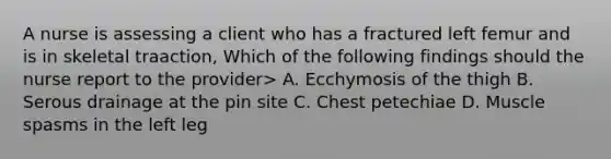 A nurse is assessing a client who has a fractured left femur and is in skeletal traaction, Which of the following findings should the nurse report to the provider> A. Ecchymosis of the thigh B. Serous drainage at the pin site C. Chest petechiae D. Muscle spasms in the left leg