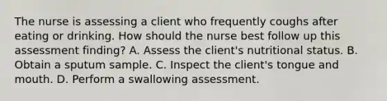 The nurse is assessing a client who frequently coughs after eating or drinking. How should the nurse best follow up this assessment finding? A. Assess the client's nutritional status. B. Obtain a sputum sample. C. Inspect the client's tongue and mouth. D. Perform a swallowing assessment.