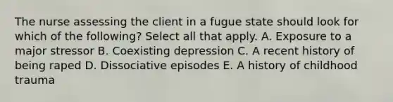 The nurse assessing the client in a fugue state should look for which of the following? Select all that apply. A. Exposure to a major stressor B. Coexisting depression C. A recent history of being raped D. Dissociative episodes E. A history of childhood trauma