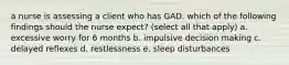 a nurse is assessing a client who has GAD. which of the following findings should the nurse expect? (select all that apply) a. excessive worry for 6 months b. impulsive decision making c. delayed reflexes d. restlessness e. sleep disturbances