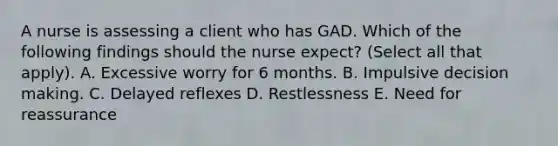 A nurse is assessing a client who has GAD. Which of the following findings should the nurse expect? (Select all that apply). A. Excessive worry for 6 months. B. Impulsive decision making. C. Delayed reflexes D. Restlessness E. Need for reassurance