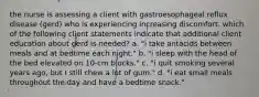 the nurse is assessing a client with gastroesophageal reflux disease (gerd) who is experiencing increasing discomfort. which of the following client statements indicate that additional client education about gerd is needed? a. "i take antacids between meals and at bedtime each night." b. "i sleep with the head of the bed elevated on 10-cm blocks." c. "i quit smoking several years ago, but I still chew a lot of gum." d. "i eat small meals throughout the day and have a bedtime snack."