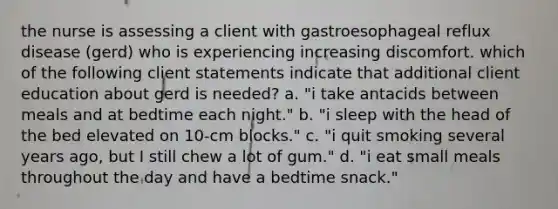 the nurse is assessing a client with gastroesophageal reflux disease (gerd) who is experiencing increasing discomfort. which of the following client statements indicate that additional client education about gerd is needed? a. "i take antacids between meals and at bedtime each night." b. "i sleep with the head of the bed elevated on 10-cm blocks." c. "i quit smoking several years ago, but I still chew a lot of gum." d. "i eat small meals throughout the day and have a bedtime snack."