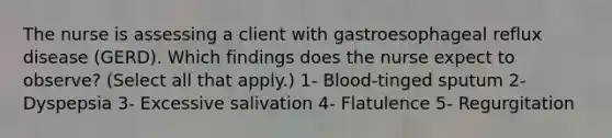 The nurse is assessing a client with gastroesophageal reflux disease (GERD). Which findings does the nurse expect to observe? (Select all that apply.) 1- Blood-tinged sputum 2- Dyspepsia 3- Excessive salivation 4- Flatulence 5- Regurgitation