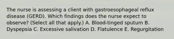 The nurse is assessing a client with gastroesophageal reflux disease (GERD). Which findings does the nurse expect to observe? (Select all that apply.) A. Blood-tinged sputum B. Dyspepsia C. Excessive salivation D. Flatulence E. Regurgitation