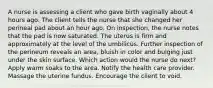 A nurse is assessing a client who gave birth vaginally about 4 hours ago. The client tells the nurse that she changed her perineal pad about an hour ago. On inspection, the nurse notes that the pad is now saturated. The uterus is firm and approximately at the level of the umbilicus. Further inspection of the perineum reveals an area, bluish in color and bulging just under the skin surface. Which action would the nurse do next? Apply warm soaks to the area. Notify the health care provider. Massage the uterine fundus. Encourage the client to void.