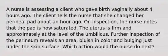 A nurse is assessing a client who gave birth vaginally about 4 hours ago. The client tells the nurse that she changed her perineal pad about an hour ago. On inspection, the nurse notes that the pad is now saturated. The uterus is firm and approximately at the level of the umbilicus. Further inspection of the perineum reveals an area, bluish in color and bulging just under the skin surface. Which action would the nurse do next?