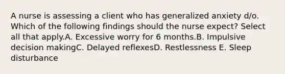 A nurse is assessing a client who has generalized anxiety d/o. Which of the following findings should the nurse expect? Select all that apply.A. Excessive worry for 6 months.B. Impulsive decision makingC. Delayed reflexesD. Restlessness E. Sleep disturbance