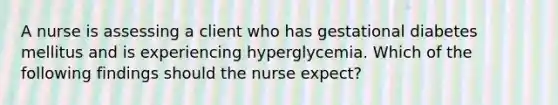 A nurse is assessing a client who has gestational diabetes mellitus and is experiencing hyperglycemia. Which of the following findings should the nurse expect?