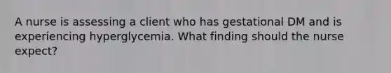 A nurse is assessing a client who has gestational DM and is experiencing hyperglycemia. What finding should the nurse expect?