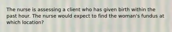 The nurse is assessing a client who has given birth within the past hour. The nurse would expect to find the woman's fundus at which location?