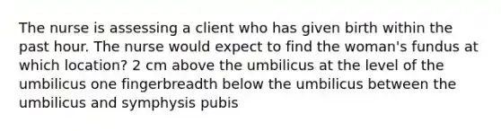 The nurse is assessing a client who has given birth within the past hour. The nurse would expect to find the woman's fundus at which location? 2 cm above the umbilicus at the level of the umbilicus one fingerbreadth below the umbilicus between the umbilicus and symphysis pubis