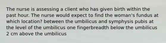 The nurse is assessing a client who has given birth within the past hour. The nurse would expect to find the woman's fundus at which location? between the umbilicus and symphysis pubis at the level of the umbilicus one fingerbreadth below the umbilicus 2 cm above the umbilicus