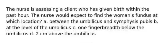 The nurse is assessing a client who has given birth within the past hour. The nurse would expect to find the woman's fundus at which location? a. between the umbilicus and symphysis pubis b. at the level of the umbilicus c. one fingerbreadth below the umbilicus d. 2 cm above the umbilicus