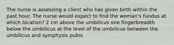 The nurse is assessing a client who has given birth within the past hour. The nurse would expect to find the woman's fundus at which location? 2 cm above the umbilicus one fingerbreadth below the umbilicus at the level of the umbilicus between the umbilicus and symphysis pubis