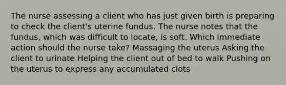 The nurse assessing a client who has just given birth is preparing to check the client's uterine fundus. The nurse notes that the fundus, which was difficult to locate, is soft. Which immediate action should the nurse take? Massaging the uterus Asking the client to urinate Helping the client out of bed to walk Pushing on the uterus to express any accumulated clots