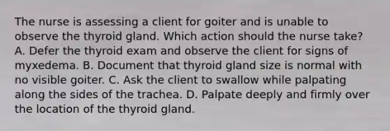 The nurse is assessing a client for goiter and is unable to observe the thyroid gland. Which action should the nurse take? A. Defer the thyroid exam and observe the client for signs of myxedema. B. Document that thyroid gland size is normal with no visible goiter. C. Ask the client to swallow while palpating along the sides of the trachea. D. Palpate deeply and firmly over the location of the thyroid gland.