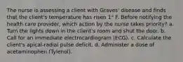 The nurse is assessing a client with Graves' disease and finds that the client's temperature has risen 1° F. Before notifying the health care provider, which action by the nurse takes priority? a. Turn the lights down in the client's room and shut the door. b. Call for an immediate electrocardiogram (ECG). c. Calculate the client's apical-radial pulse deficit. d. Administer a dose of acetaminophen (Tylenol).