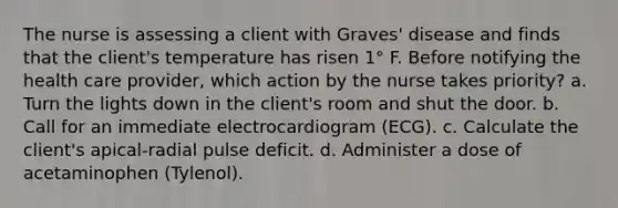 The nurse is assessing a client with Graves' disease and finds that the client's temperature has risen 1° F. Before notifying the health care provider, which action by the nurse takes priority? a. Turn the lights down in the client's room and shut the door. b. Call for an immediate electrocardiogram (ECG). c. Calculate the client's apical-radial pulse deficit. d. Administer a dose of acetaminophen (Tylenol).