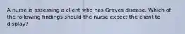 A nurse is assessing a client who has Graves disease. Which of the following findings should the nurse expect the client to display?