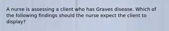 A nurse is assessing a client who has Graves disease. Which of the following findings should the nurse expect the client to display?