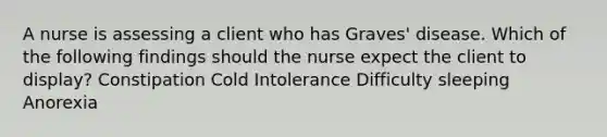 A nurse is assessing a client who has Graves' disease. Which of the following findings should the nurse expect the client to display? Constipation Cold Intolerance Difficulty sleeping Anorexia