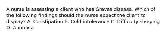 A nurse is assessing a client who has Graves disease. Which of the following findings should the nurse expect the client to display? A. Constipation B. Cold intolerance C. Difficulty sleeping D. Anorexia