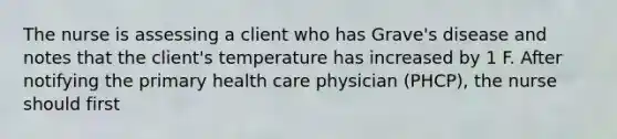 The nurse is assessing a client who has Grave's disease and notes that the client's temperature has increased by 1 F. After notifying the primary health care physician (PHCP), the nurse should first