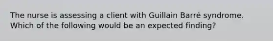 The nurse is assessing a client with Guillain Barré syndrome. Which of the following would be an expected finding?