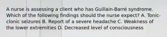 A nurse is assessing a client who has Guillain-Barré syndrome. Which of the following findings should the nurse expect? A. Tonic-clonic seizures B. Report of a severe headache C. Weakness of the lower extremities D. Decreased level of consciousness