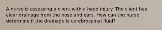 A nurse is assessing a client with a head injury. The client has clear drainage from the nose and ears. How can the nurse determine if the drainage is cerebrospinal fluid?