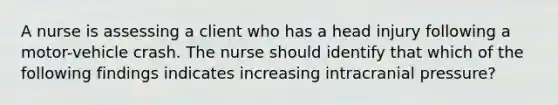 A nurse is assessing a client who has a head injury following a motor-vehicle crash. The nurse should identify that which of the following findings indicates increasing intracranial pressure?