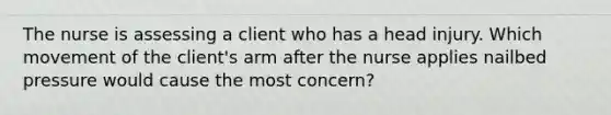 The nurse is assessing a client who has a head injury. Which movement of the client's arm after the nurse applies nailbed pressure would cause the most concern?