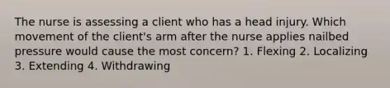 The nurse is assessing a client who has a head injury. Which movement of the client's arm after the nurse applies nailbed pressure would cause the most concern? 1. Flexing 2. Localizing 3. Extending 4. Withdrawing