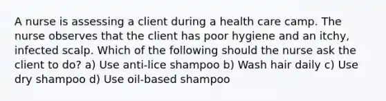 A nurse is assessing a client during a health care camp. The nurse observes that the client has poor hygiene and an itchy, infected scalp. Which of the following should the nurse ask the client to do? a) Use anti-lice shampoo b) Wash hair daily c) Use dry shampoo d) Use oil-based shampoo