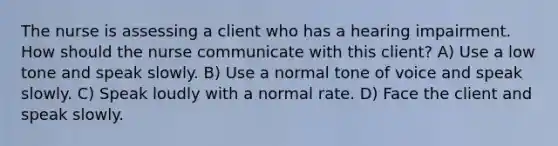 The nurse is assessing a client who has a hearing impairment. How should the nurse communicate with this client? A) Use a low tone and speak slowly. B) Use a normal tone of voice and speak slowly. C) Speak loudly with a normal rate. D) Face the client and speak slowly.