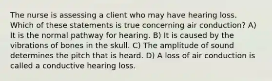 The nurse is assessing a client who may have hearing loss. Which of these statements is true concerning air conduction? A) It is the normal pathway for hearing. B) It is caused by the vibrations of bones in the skull. C) The amplitude of sound determines the pitch that is heard. D) A loss of air conduction is called a conductive hearing loss.